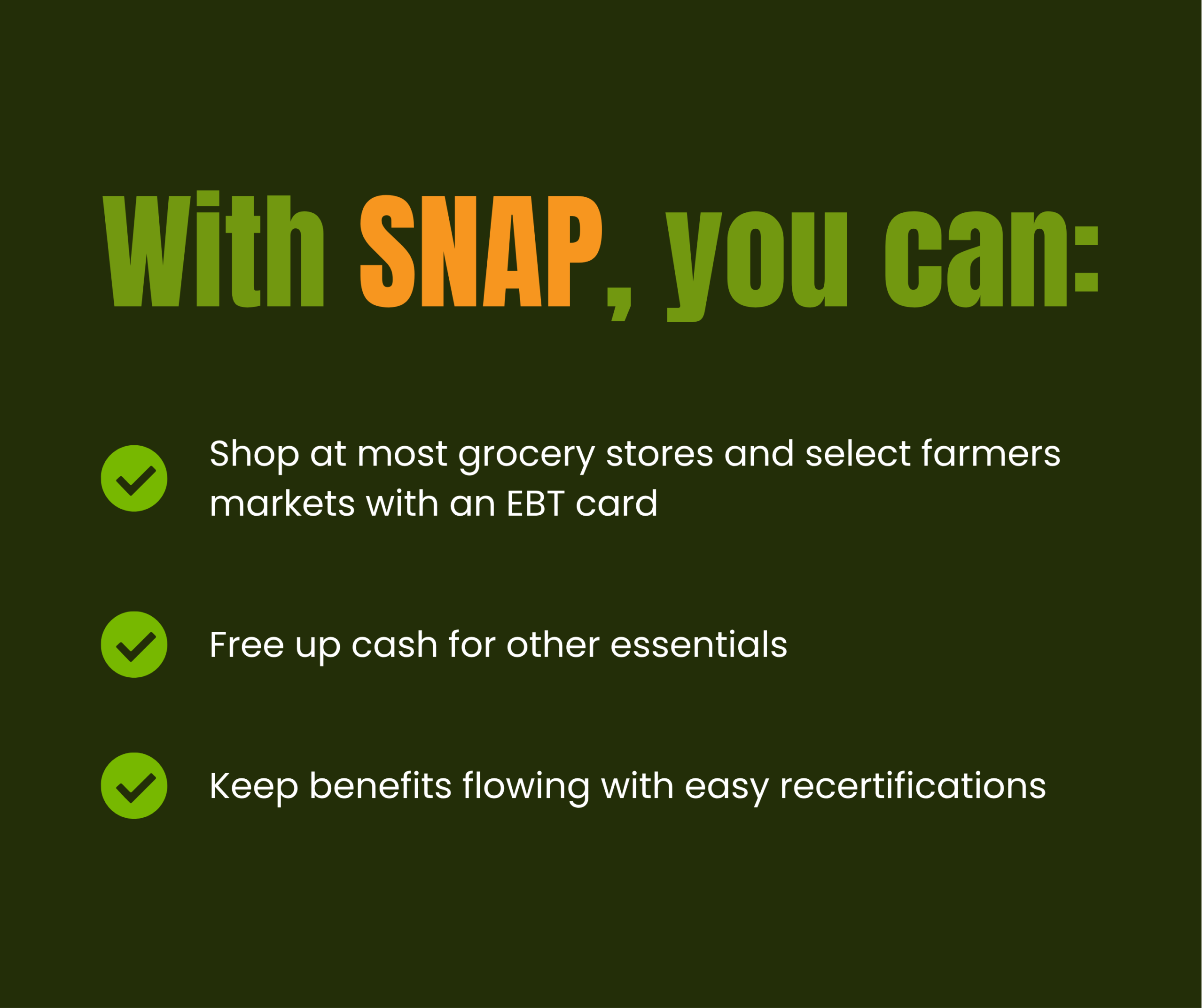 A green graphic with the heading With SNAP, you can: in bold letters. Below are three bullet points: shop at most grocery stores and select farmers markets with an EBT card, free up cash for other essentials, and keep benefits flowing with easy recertifications.