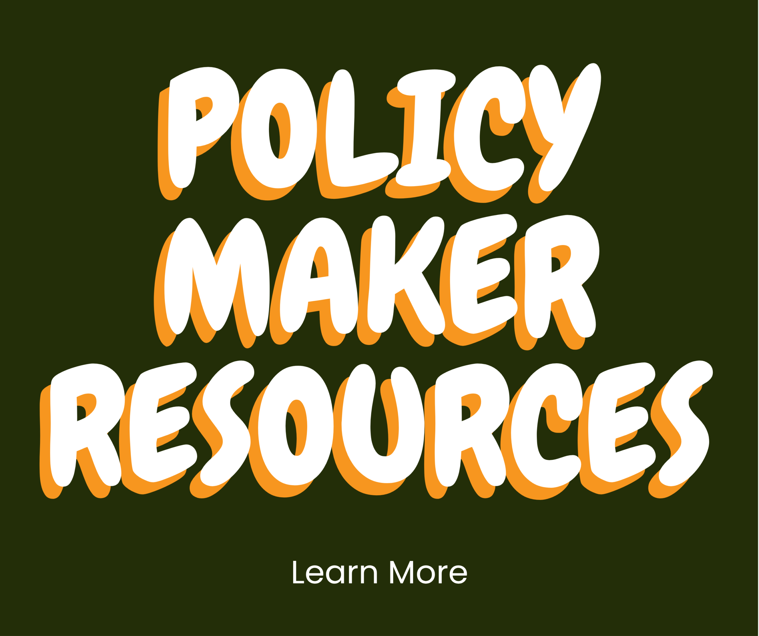 Text graphic with bold white and orange outlined words Policy Maker Resources on a dark green background. Below, smaller white text reads Learn More.