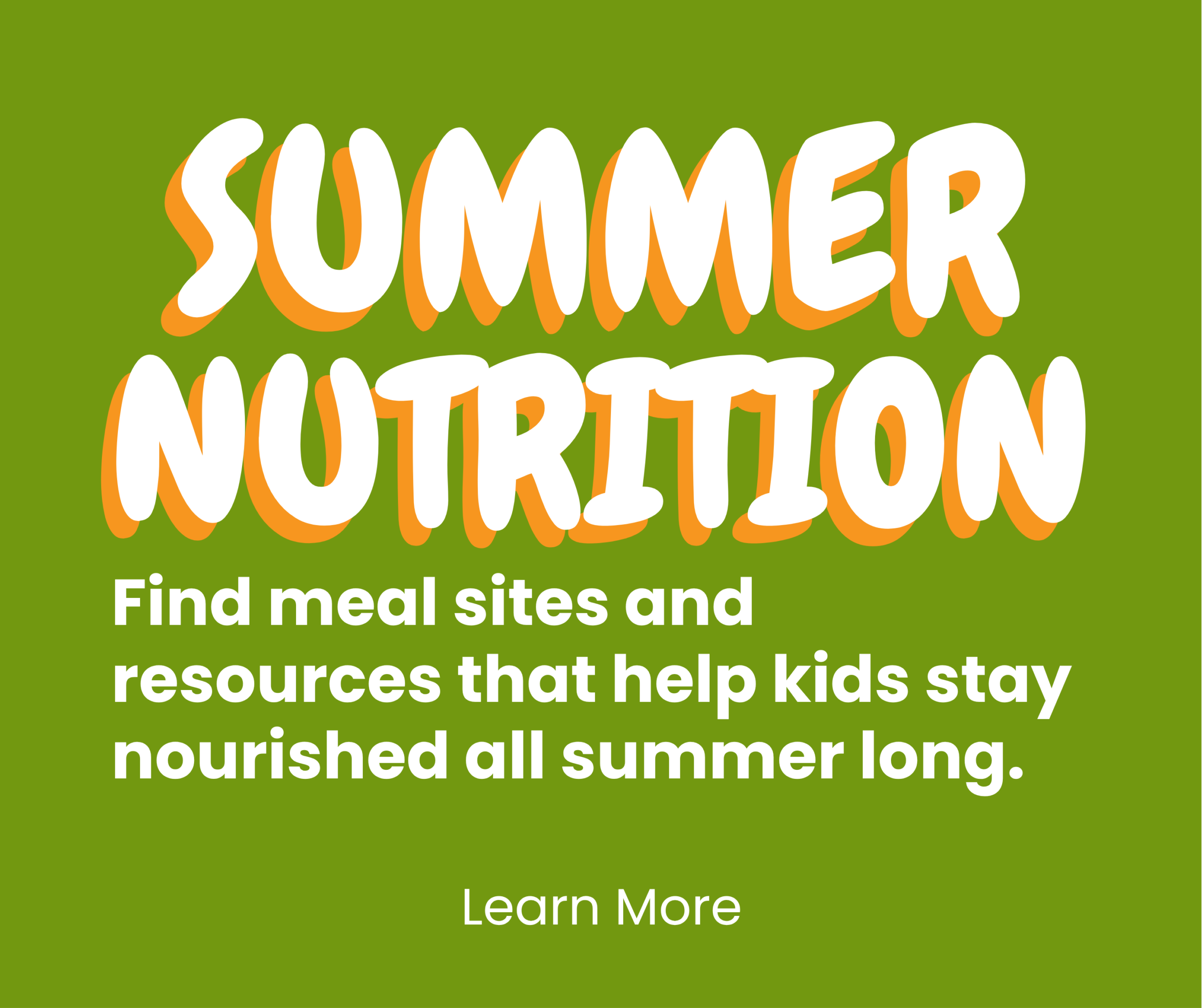 Text graphic with bold letters saying Summer Nutrition. Below, it reads, Find meal sites and resources that help kids stay nourished all summer long. Learn More on a green background.